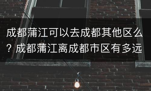 成都蒲江可以去成都其他区么? 成都蒲江离成都市区有多远