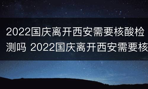 2022国庆离开西安需要核酸检测吗 2022国庆离开西安需要核酸检测吗