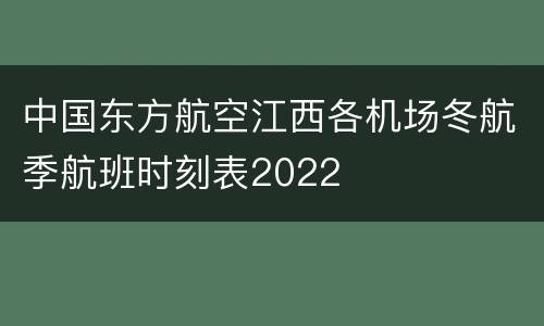 中国东方航空江西各机场冬航季航班时刻表2022