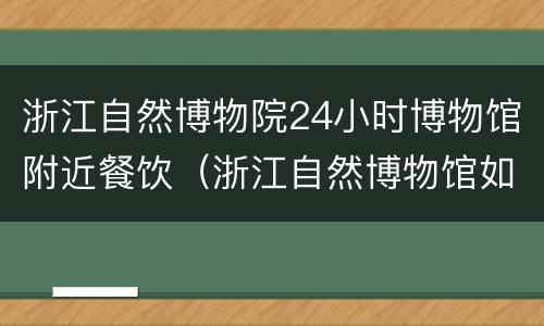 浙江自然博物院24小时博物馆附近餐饮（浙江自然博物馆如何）