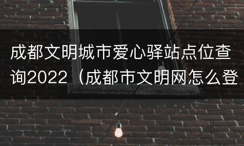 成都文明城市爱心驿站点位查询2022（成都市文明网怎么登录）