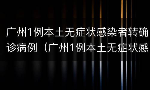 广州1例本土无症状感染者转确诊病例（广州1例本土无症状感染者转确诊病例多少）