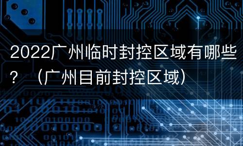 2022广州临时封控区域有哪些？（广州目前封控区域）
