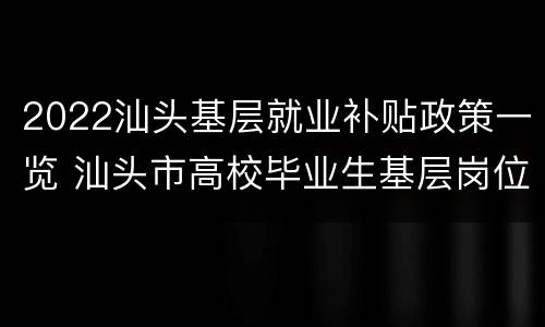 2022汕头基层就业补贴政策一览 汕头市高校毕业生基层岗位补贴