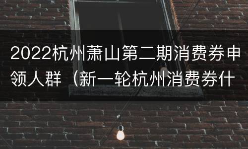 2022杭州萧山第二期消费券申领人群（新一轮杭州消费券什么时候发）