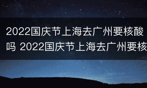 2022国庆节上海去广州要核酸吗 2022国庆节上海去广州要核酸吗今天