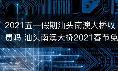 2021五一假期汕头南澳大桥收费吗 汕头南澳大桥2021春节免费吗