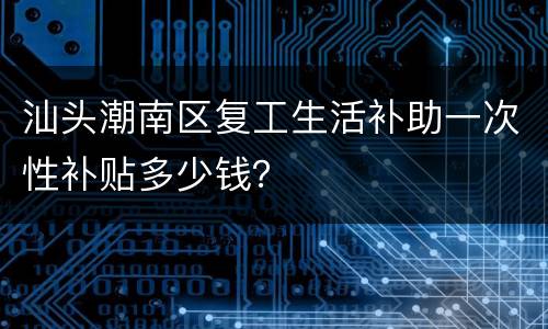 汕头潮南区复工生活补助一次性补贴多少钱？
