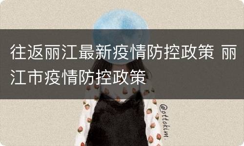 往返丽江最新疫情防控政策 丽江市疫情防控政策
