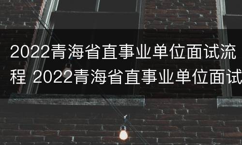 2022青海省直事业单位面试流程 2022青海省直事业单位面试流程视频