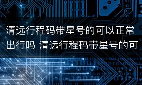 清远行程码带星号的可以正常出行吗 清远行程码带星号的可以正常出行吗今天