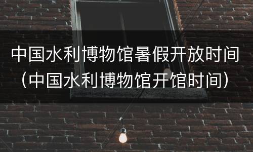 中国水利博物馆暑假开放时间（中国水利博物馆开馆时间）