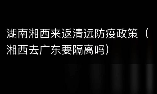 湖南湘西来返清远防疫政策（湘西去广东要隔离吗）