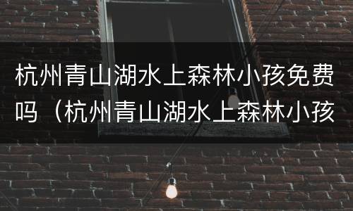 杭州青山湖水上森林小孩免费吗（杭州青山湖水上森林小孩免费吗多少钱）