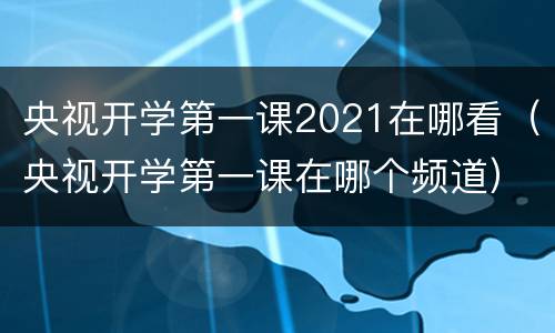 央视开学第一课2021在哪看（央视开学第一课在哪个频道）