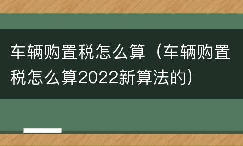 车辆购置税怎么算（车辆购置税怎么算2022新算法的）
