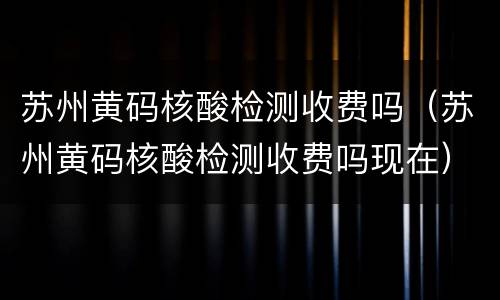 苏州黄码核酸检测收费吗（苏州黄码核酸检测收费吗现在）