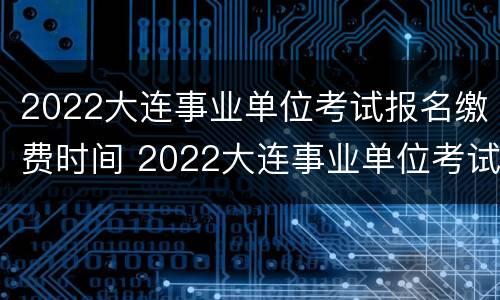 2022大连事业单位考试报名缴费时间 2022大连事业单位考试报名缴费时间怎么填