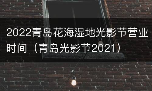 2022青岛花海湿地光影节营业时间（青岛光影节2021）