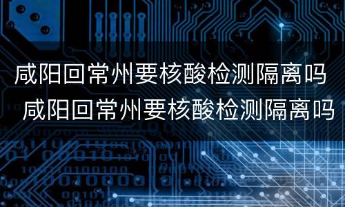 咸阳回常州要核酸检测隔离吗 咸阳回常州要核酸检测隔离吗最新消息