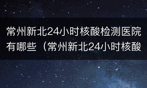 常州新北24小时核酸检测医院有哪些（常州新北24小时核酸检测医院有哪些地方）