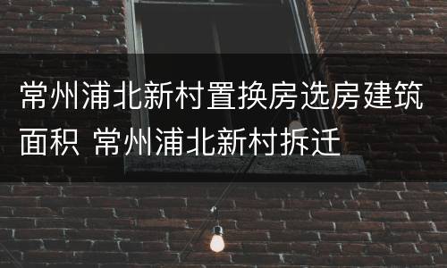 常州浦北新村置换房选房建筑面积 常州浦北新村拆迁