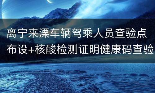 离宁来溧车辆驾乘人员查验点布设+核酸检测证明健康码查验要求