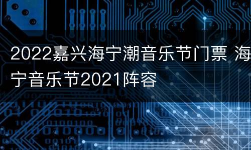 2022嘉兴海宁潮音乐节门票 海宁音乐节2021阵容