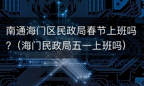南通海门区民政局春节上班吗?（海门民政局五一上班吗）