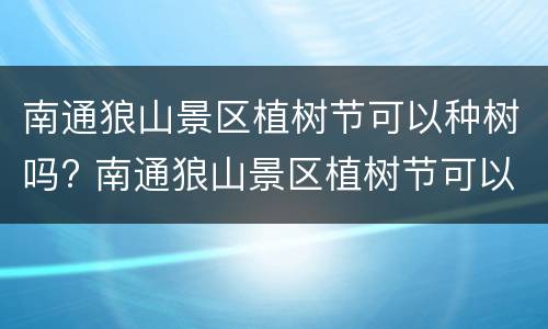 南通狼山景区植树节可以种树吗? 南通狼山景区植树节可以种树吗现在