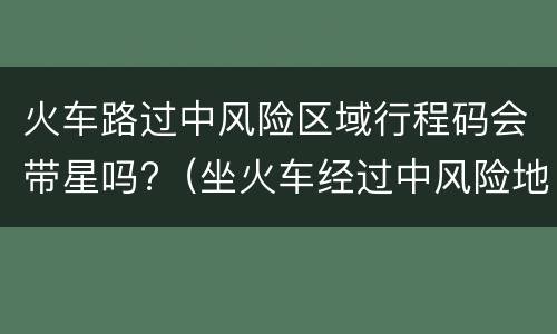 火车路过中风险区域行程码会带星吗?（坐火车经过中风险地区行程码会有星号吗）