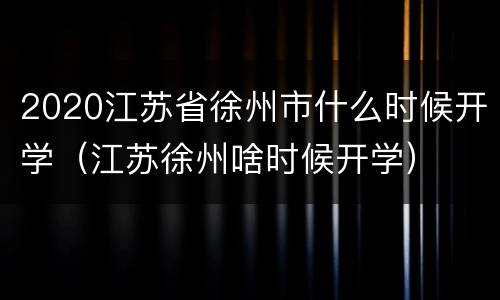 2020江苏省徐州市什么时候开学（江苏徐州啥时候开学）