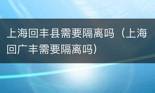 上海回丰县需要隔离吗（上海回广丰需要隔离吗）