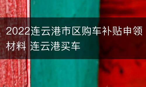 2022连云港市区购车补贴申领材料 连云港买车