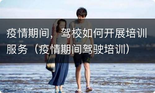 疫情期间，驾校如何开展培训服务（疫情期间驾驶培训）