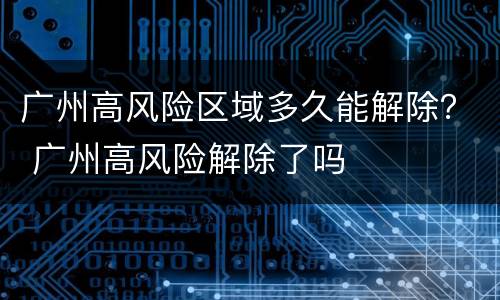 广州高风险区域多久能解除？ 广州高风险解除了吗