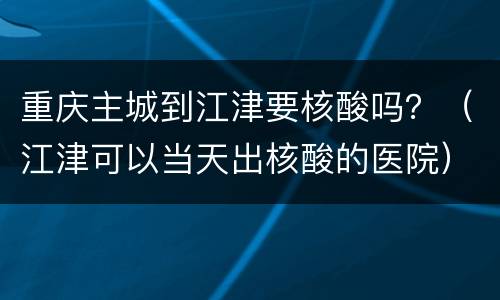 重庆主城到江津要核酸吗？（江津可以当天出核酸的医院）