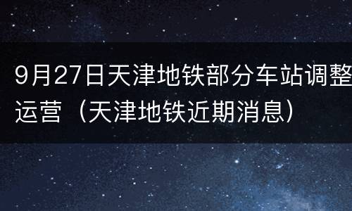 9月27日天津地铁部分车站调整运营（天津地铁近期消息）