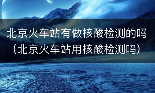 北京火车站有做核酸检测的吗（北京火车站用核酸检测吗）