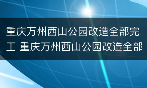 重庆万州西山公园改造全部完工 重庆万州西山公园改造全部完工时间