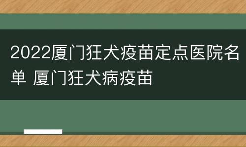 2022厦门狂犬疫苗定点医院名单 厦门狂犬病疫苗