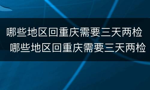 哪些地区回重庆需要三天两检 哪些地区回重庆需要三天两检核酸检测