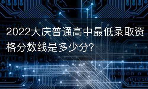 2022大庆普通高中最低录取资格分数线是多少分？
