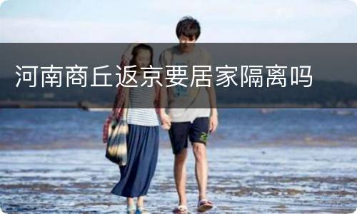 河南商丘返京要居家隔离吗