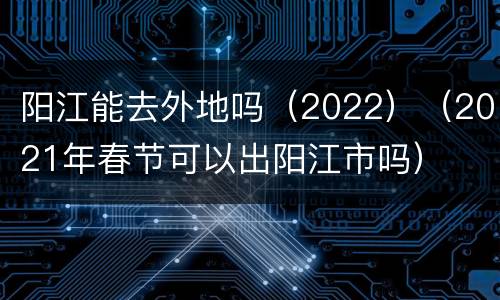 阳江能去外地吗（2022）（2021年春节可以出阳江市吗）