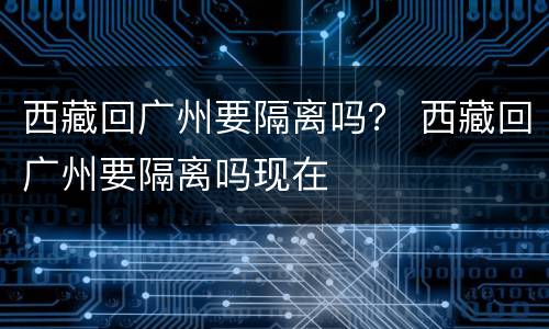 西藏回广州要隔离吗？ 西藏回广州要隔离吗现在