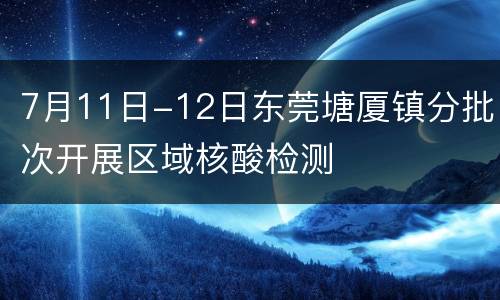 7月11日-12日东莞塘厦镇分批次开展区域核酸检测