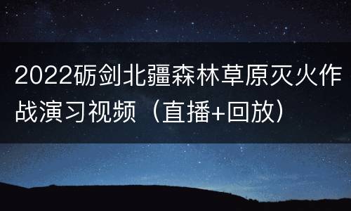 2022砺剑北疆森林草原灭火作战演习视频（直播+回放）