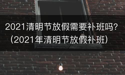 2021清明节放假需要补班吗？（2021年清明节放假补班）