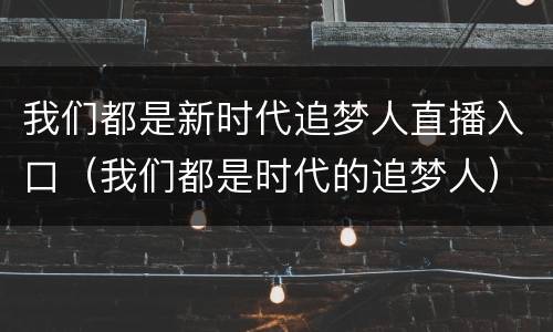我们都是新时代追梦人直播入口（我们都是时代的追梦人）